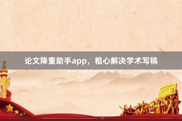 论文降重助手app，粗心解决学术写稿